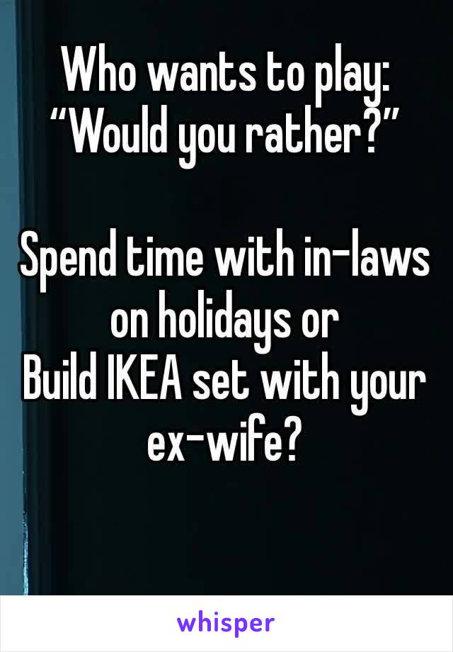 Who wants to play:
“Would you rather?”

Spend time with in-laws on holidays or
Build IKEA set with your 
ex-wife?
