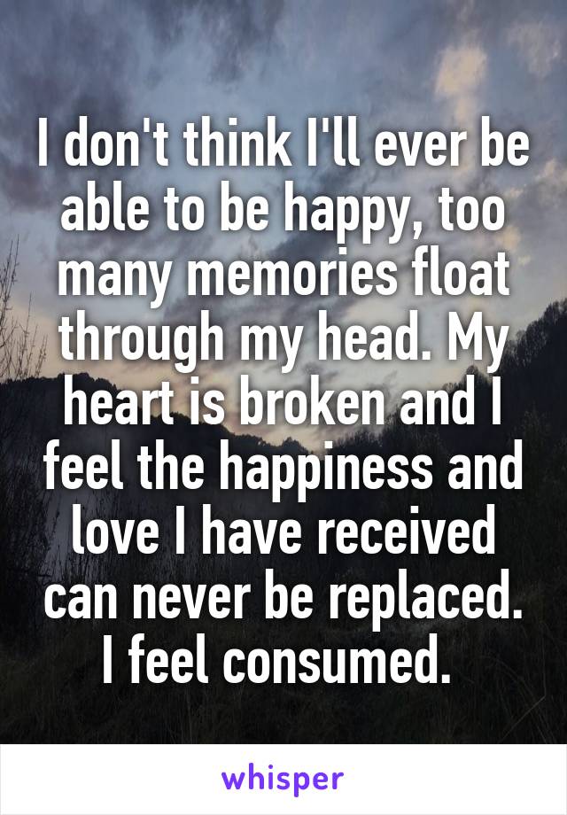 I don't think I'll ever be able to be happy, too many memories float through my head. My heart is broken and I feel the happiness and love I have received can never be replaced. I feel consumed. 