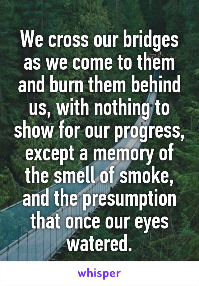 We cross our bridges as we come to them and burn them behind us, with nothing to show for our progress, except a memory of the smell of smoke, and the presumption that once our eyes watered.