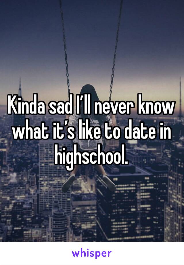 Kinda sad I’ll never know what it’s like to date in highschool.