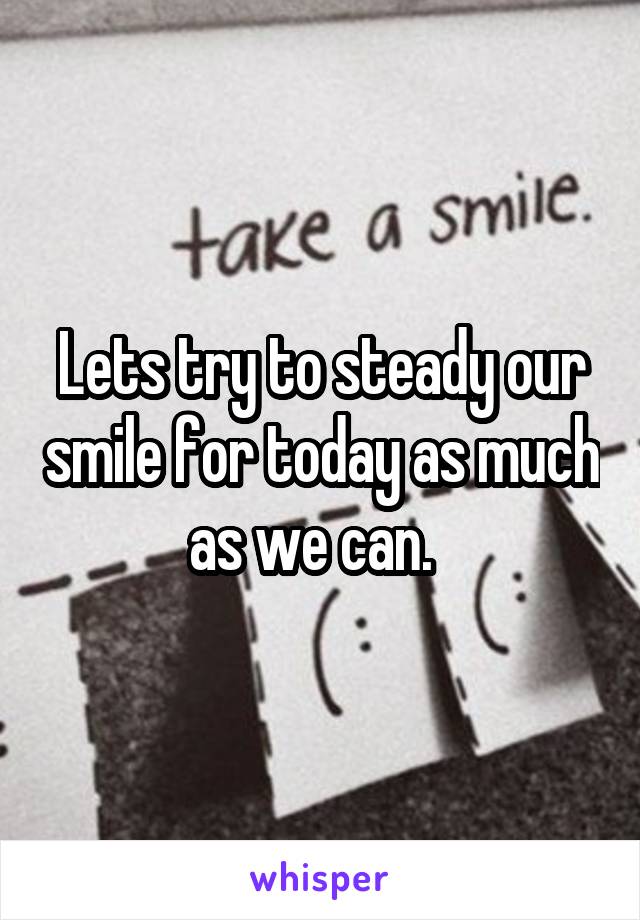 Lets try to steady our smile for today as much as we can.  