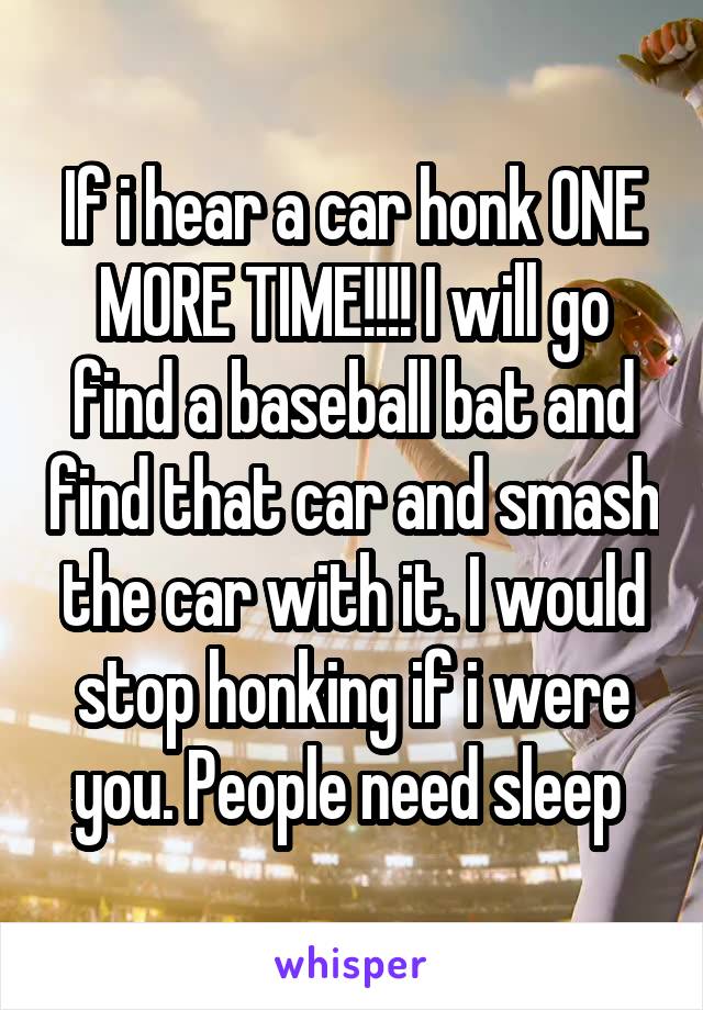 If i hear a car honk ONE MORE TIME!!!! I will go find a baseball bat and find that car and smash the car with it. I would stop honking if i were you. People need sleep 