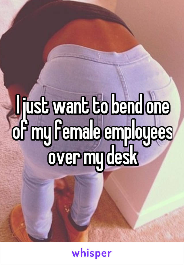 I just want to bend one of my female employees over my desk