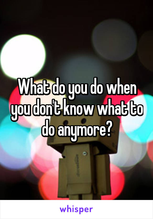 What do you do when you don't know what to do anymore?