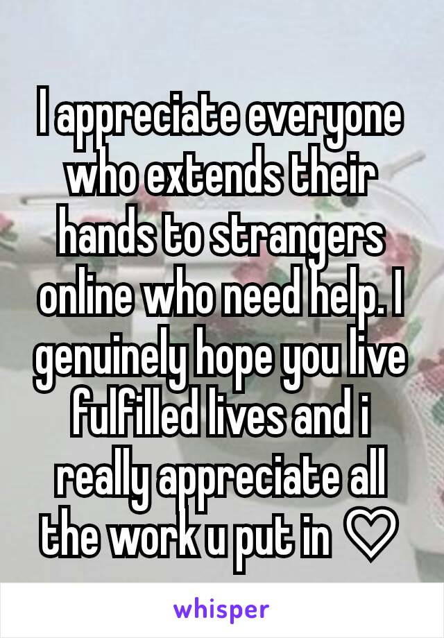 I appreciate everyone who extends their hands to strangers online who need help. I genuinely hope you live fulfilled lives and i really appreciate all the work u put in ♡
