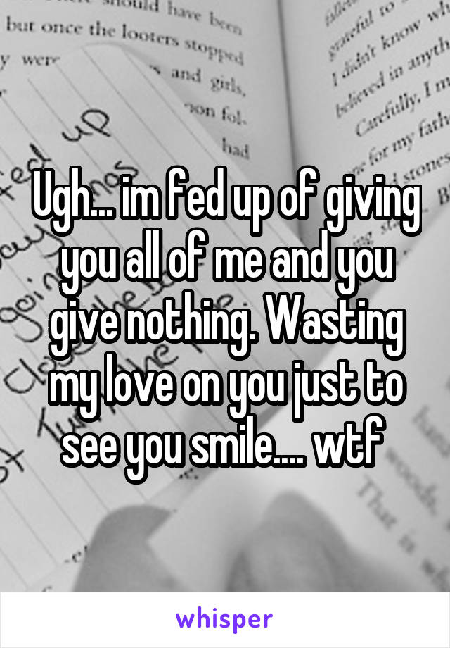 Ugh... im fed up of giving you all of me and you give nothing. Wasting my love on you just to see you smile.... wtf 