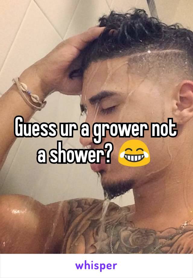 Guess ur a grower not a shower? 😂 