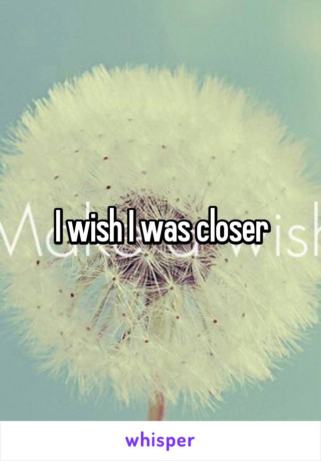 I wish I was closer