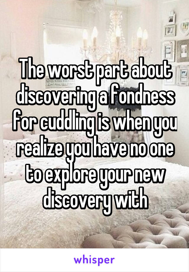 The worst part about discovering a fondness for cuddling is when you realize you have no one to explore your new discovery with