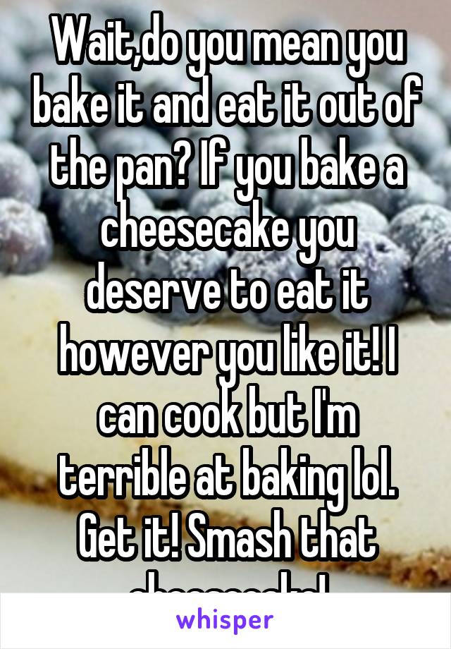 Wait,do you mean you bake it and eat it out of the pan? If you bake a cheesecake you deserve to eat it however you like it! I can cook but I'm terrible at baking lol. Get it! Smash that cheesecake!