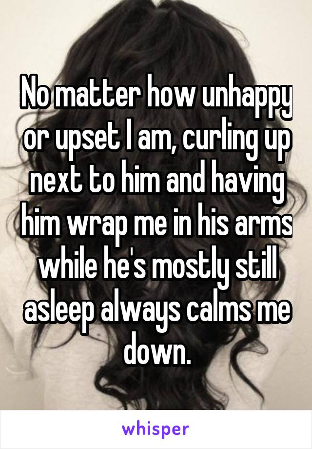 No matter how unhappy or upset I am, curling up next to him and having him wrap me in his arms while he's mostly still asleep always calms me down.