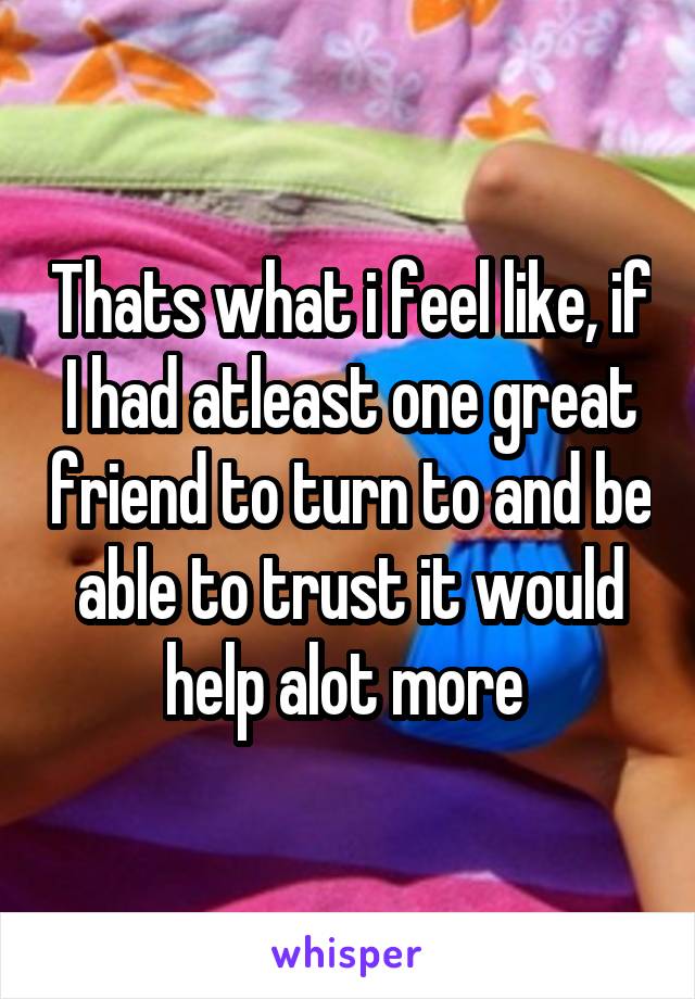Thats what i feel like, if I had atleast one great friend to turn to and be able to trust it would help alot more 
