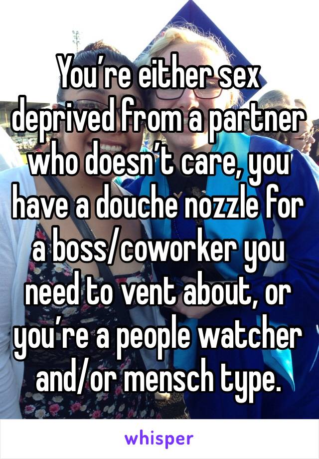 You’re either sex deprived from a partner who doesn’t care, you have a douche nozzle for a boss/coworker you need to vent about, or you’re a people watcher and/or mensch type.
