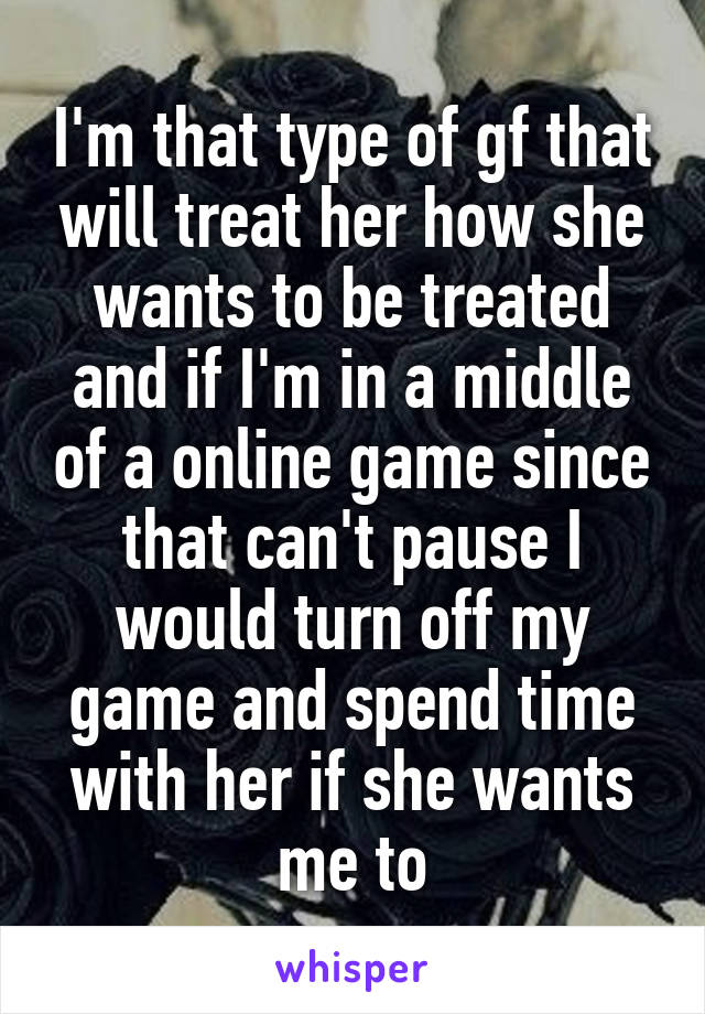 I'm that type of gf that will treat her how she wants to be treated and if I'm in a middle of a online game since that can't pause I would turn off my game and spend time with her if she wants me to