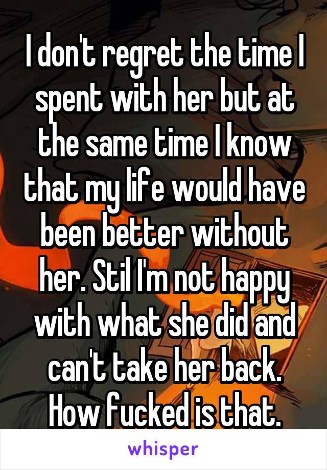 I don't regret the time I spent with her but at the same time I know that my life would have been better without her. Stil I'm not happy with what she did and can't take her back. How fucked is that.