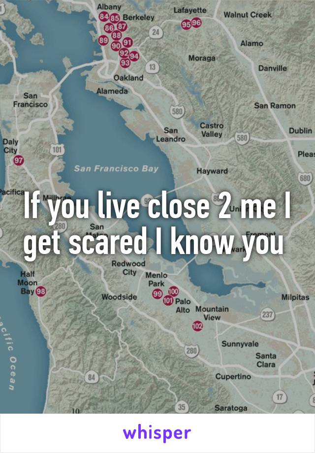 If you live close 2 me I get scared I know you 