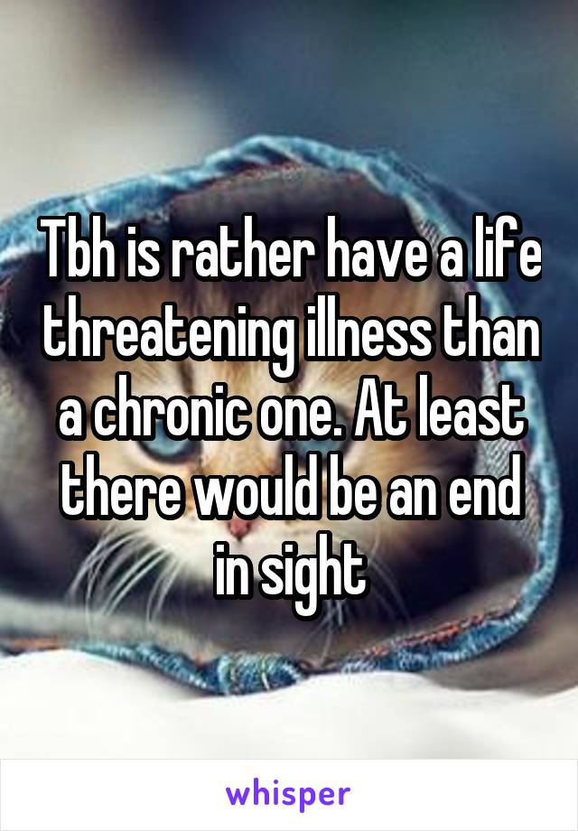 Tbh is rather have a life threatening illness than a chronic one. At least there would be an end in sight