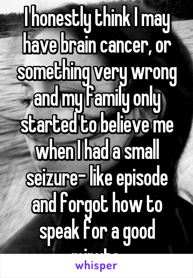 I honestly think I may have brain cancer, or something very wrong and my family only started to believe me when I had a small seizure- like episode and forgot how to speak for a good minute.