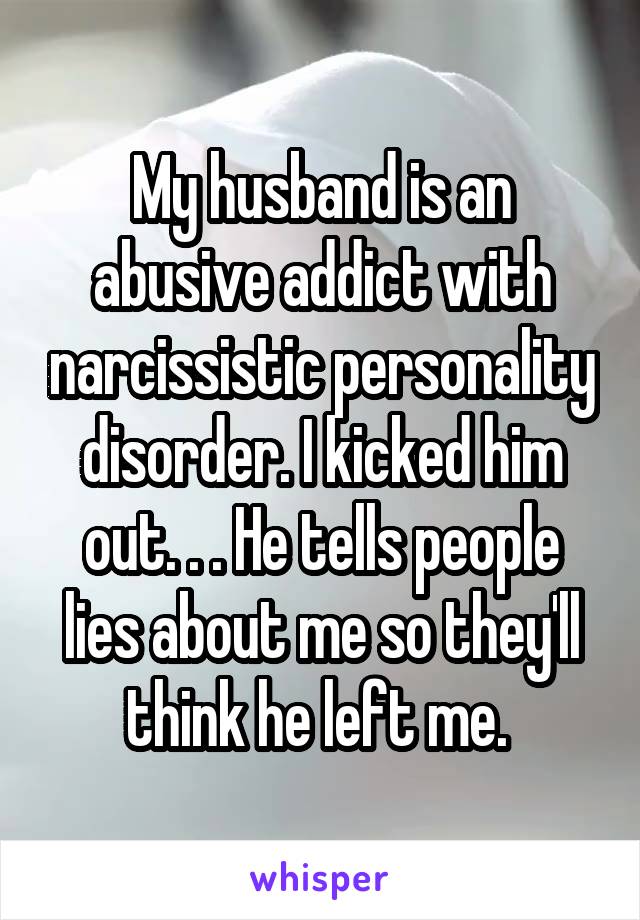 My husband is an abusive addict with narcissistic personality disorder. I kicked him out. . . He tells people lies about me so they'll think he left me. 