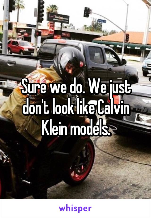 Sure we do. We just don't look like Calvin Klein models.