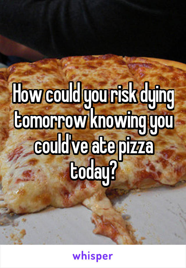 How could you risk dying tomorrow knowing you could've ate pizza today?