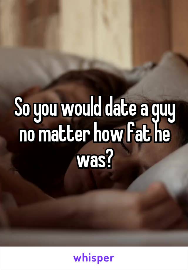 So you would date a guy no matter how fat he was?
