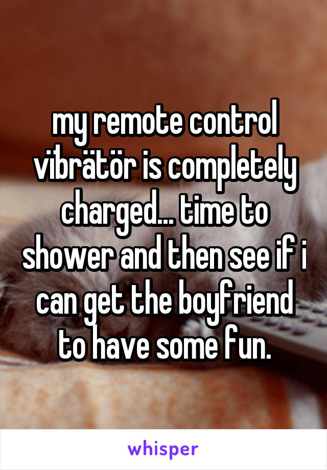 my remote control vïbrätör is completely charged... time to shower and then see if i can get the boyfriend to have some fun.