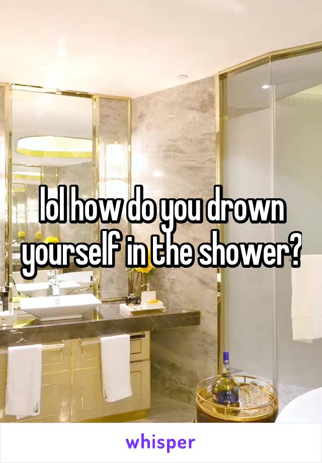 lol how do you drown yourself in the shower?
