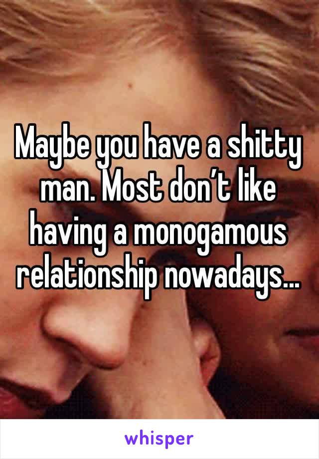 Maybe you have a shitty man. Most don’t like having a monogamous relationship nowadays...