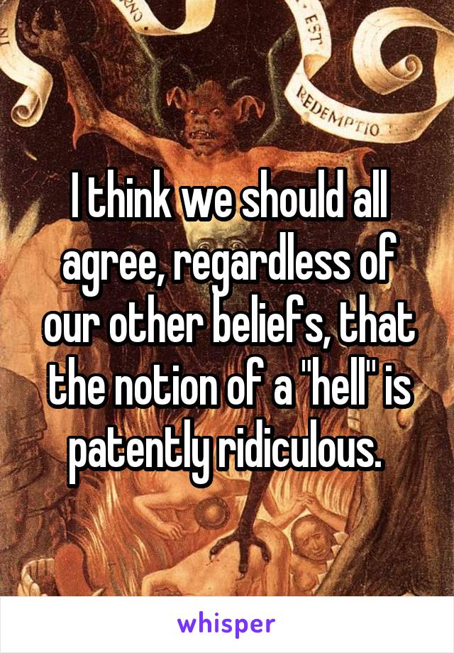 I think we should all agree, regardless of our other beliefs, that the notion of a "hell" is patently ridiculous. 