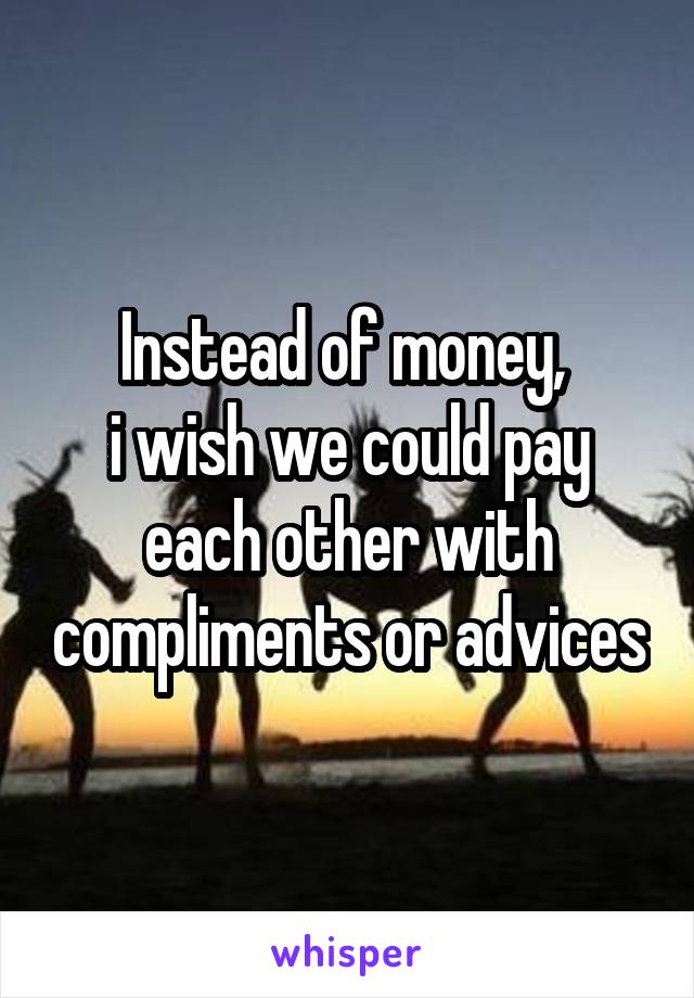 Instead of money, 
i wish we could pay each other with compliments or advices