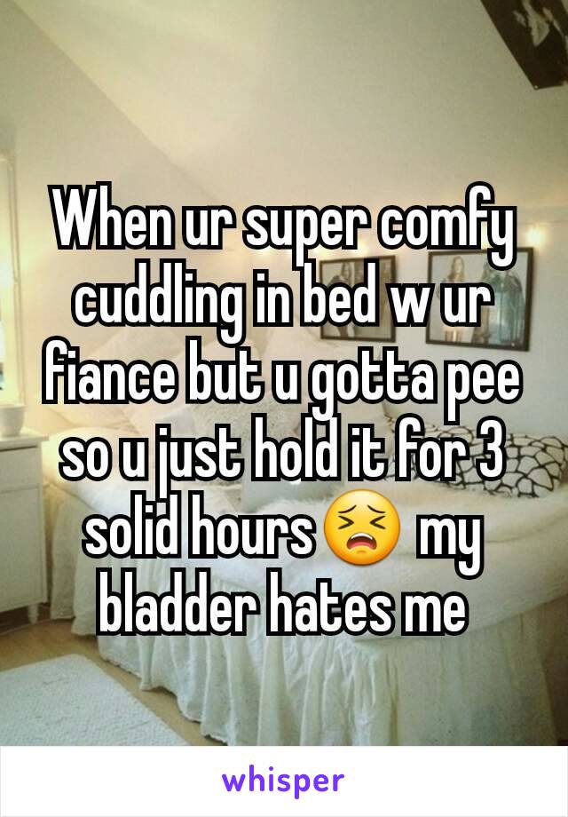 When ur super comfy cuddling in bed w ur fiance but u gotta pee so u just hold it for 3 solid hours😣 my bladder hates me