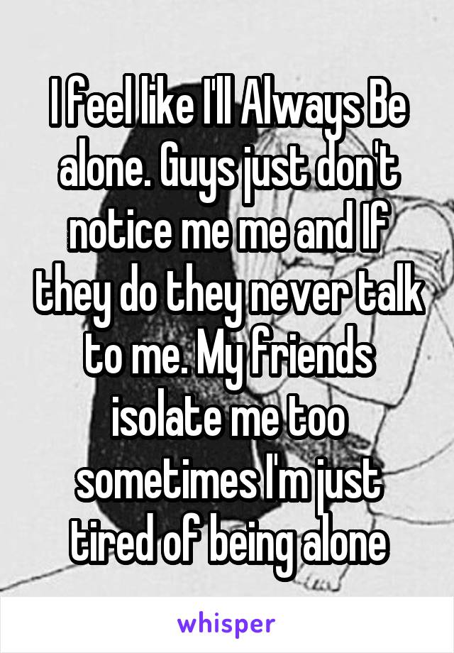 I feel like I'll Always Be alone. Guys just don't notice me me and If they do they never talk to me. My friends isolate me too sometimes I'm just tired of being alone
