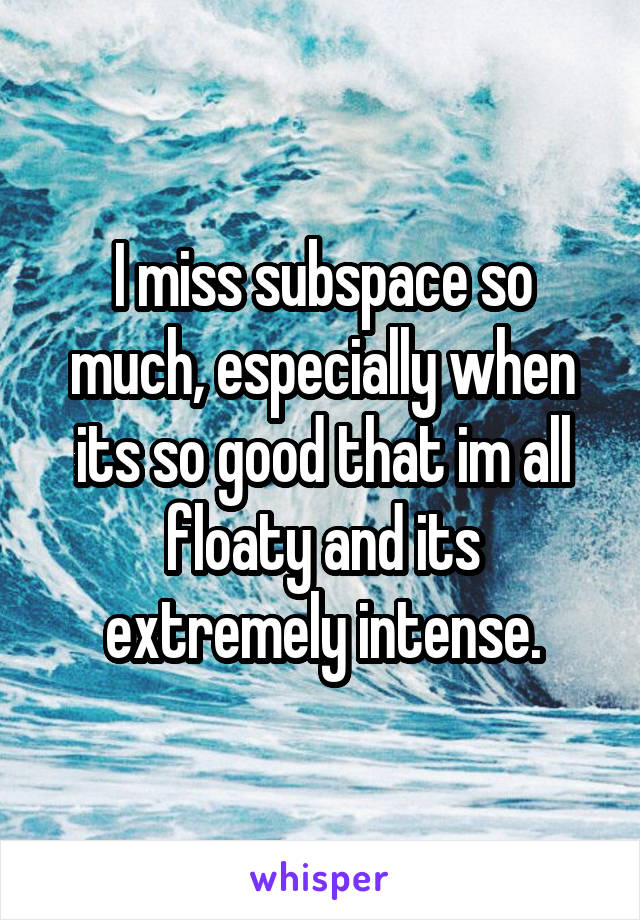 I miss subspace so much, especially when its so good that im all floaty and its extremely intense.