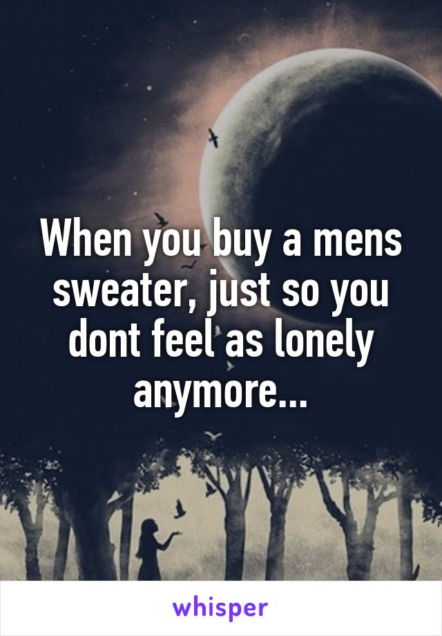 When you buy a mens sweater, just so you dont feel as lonely anymore...