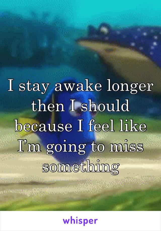 I stay awake longer then I should because I feel like I’m going to miss something 