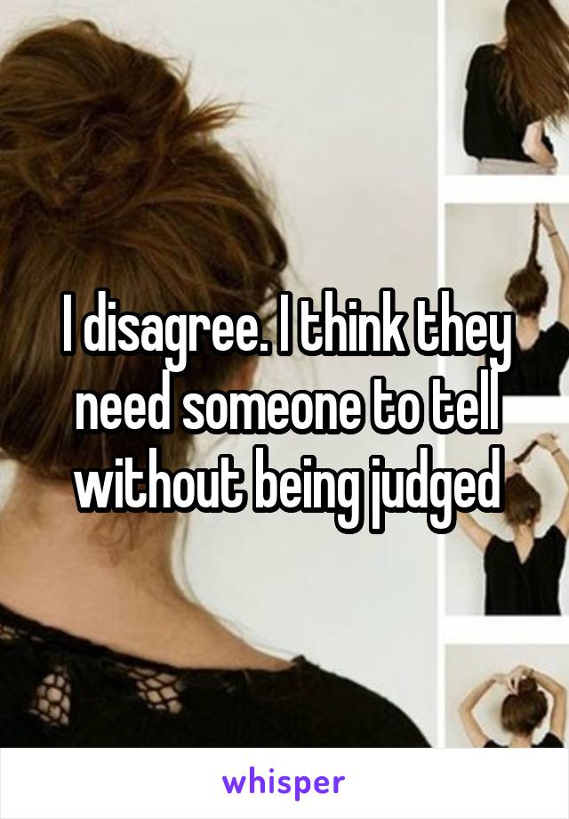 I disagree. I think they need someone to tell without being judged