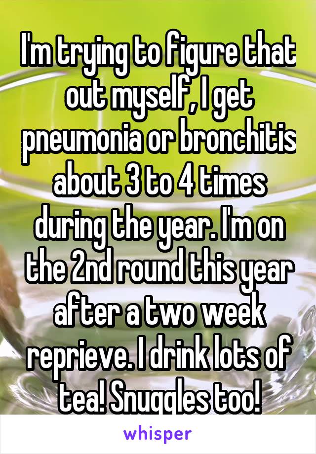 I'm trying to figure that out myself, I get pneumonia or bronchitis about 3 to 4 times during the year. I'm on the 2nd round this year after a two week reprieve. I drink lots of tea! Snuggles too!