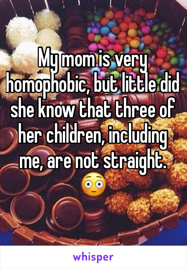 My mom is very homophobic, but little did she know that three of her children, including me, are not straight. 😳