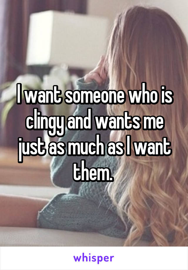 I want someone who is clingy and wants me just as much as I want them. 