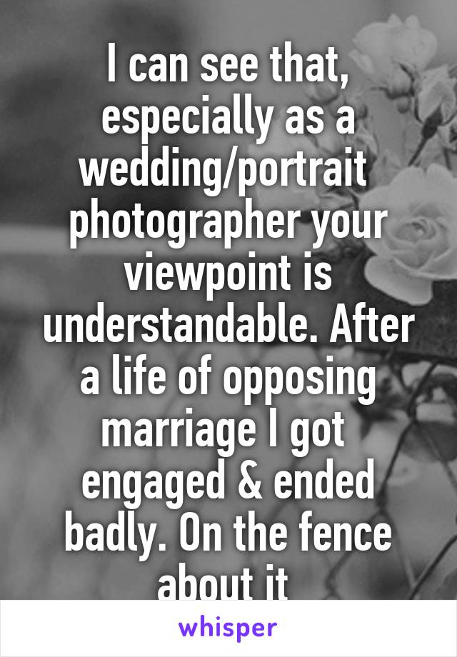 I can see that, especially as a wedding/portrait  photographer your viewpoint is understandable. After a life of opposing marriage I got  engaged & ended badly. On the fence about it 