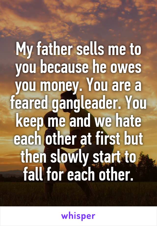My father sells me to you because he owes you money. You are a feared gangleader. You keep me and we hate each other at first but then slowly start to fall for each other.
