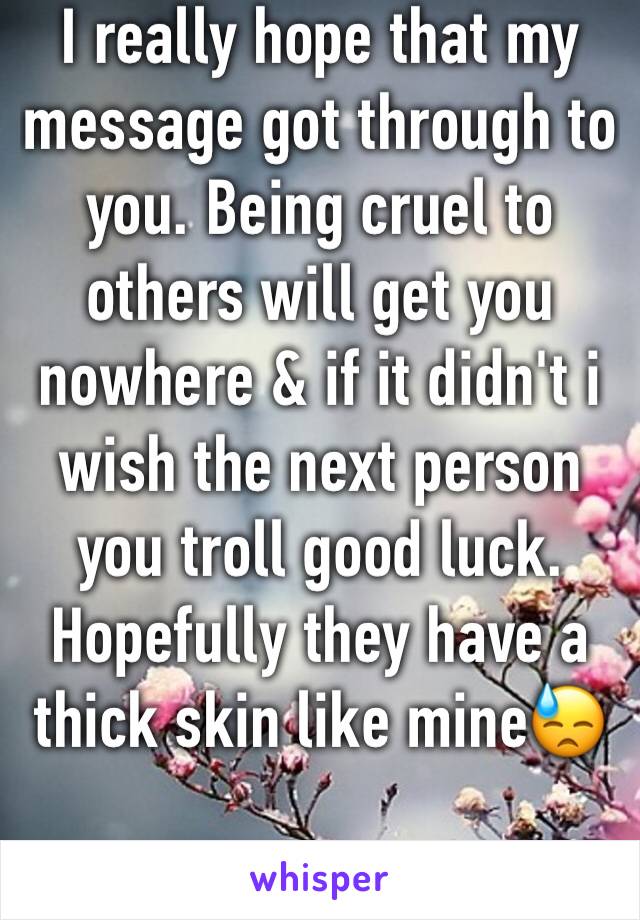 I really hope that my message got through to you. Being cruel to others will get you nowhere & if it didn't i wish the next person you troll good luck. Hopefully they have a thick skin like mine😓