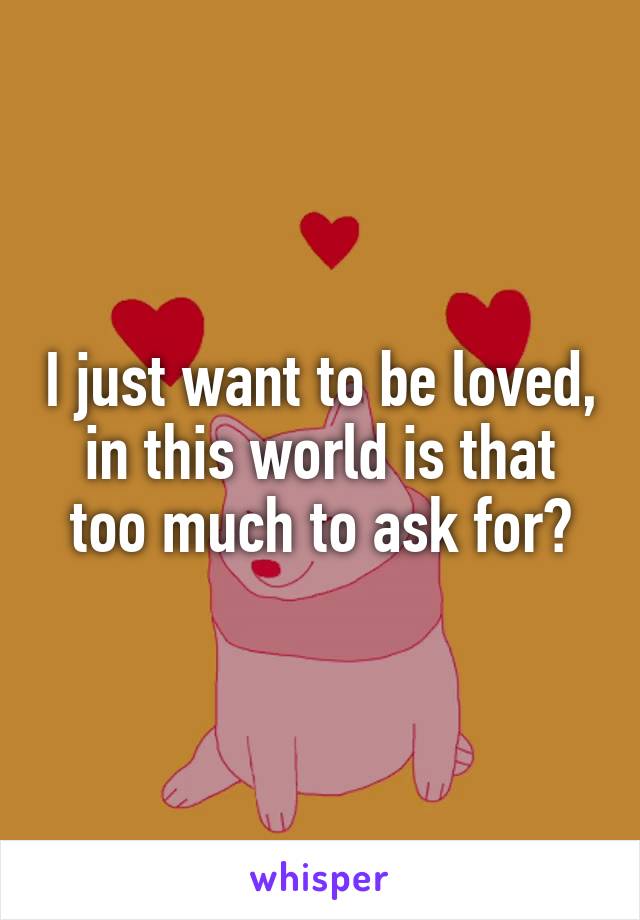 I just want to be loved, in this world is that too much to ask for?