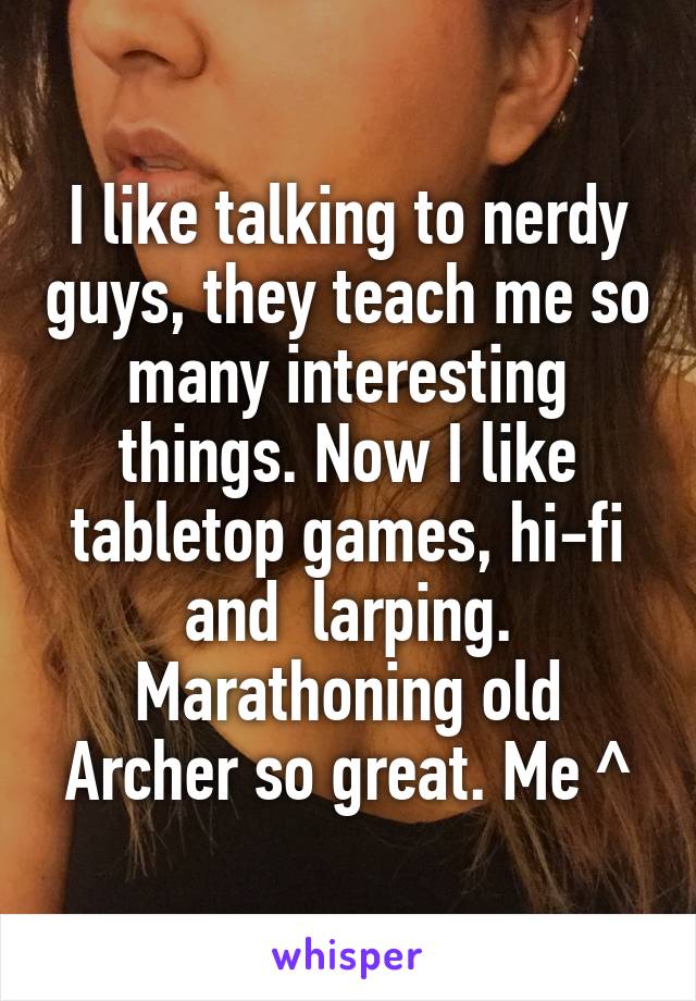 I like talking to nerdy guys, they teach me so many interesting things. Now I like tabletop games, hi-fi and  larping. Marathoning old Archer so great. Me ^