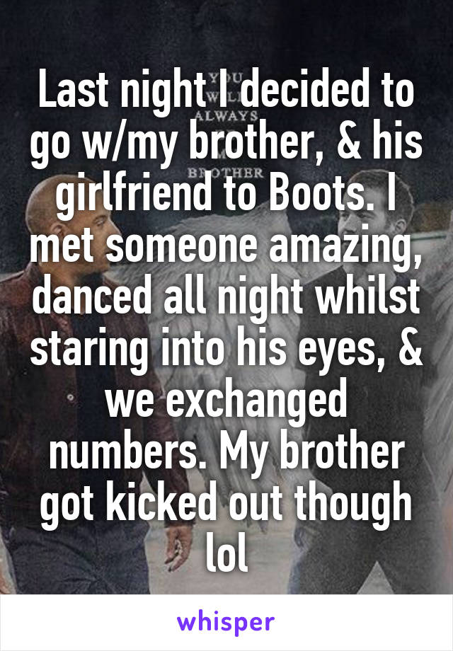 Last night I decided to go w/my brother, & his girlfriend to Boots. I met someone amazing, danced all night whilst staring into his eyes, & we exchanged numbers. My brother got kicked out though lol
