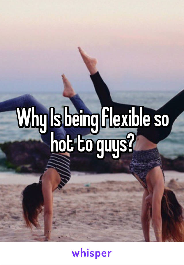 Why Is being flexible so hot to guys?