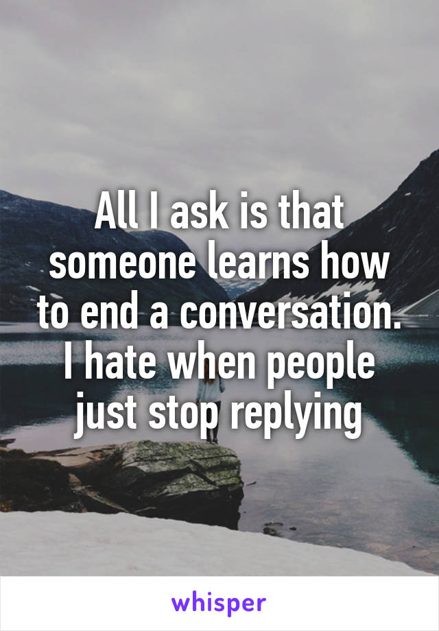 All I ask is that someone learns how to end a conversation. I hate when people just stop replying