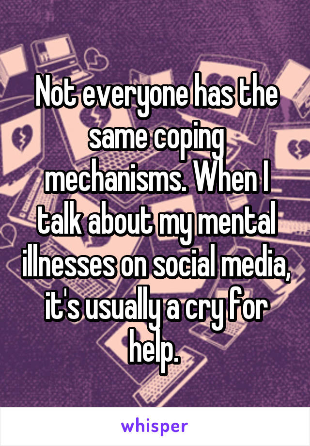 Not everyone has the same coping mechanisms. When I talk about my mental illnesses on social media, it's usually a cry for help. 