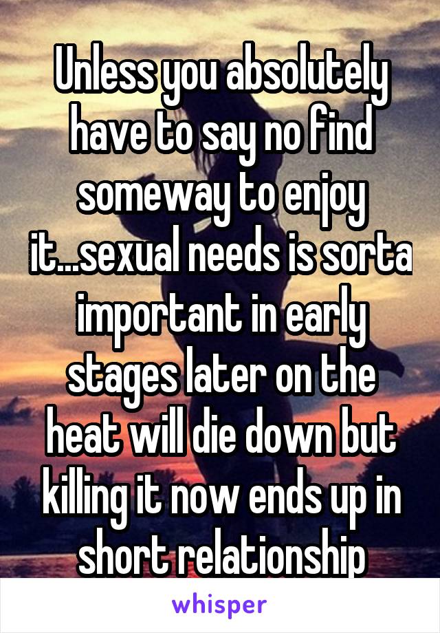 Unless you absolutely have to say no find someway to enjoy it...sexual needs is sorta important in early stages later on the heat will die down but killing it now ends up in short relationship
